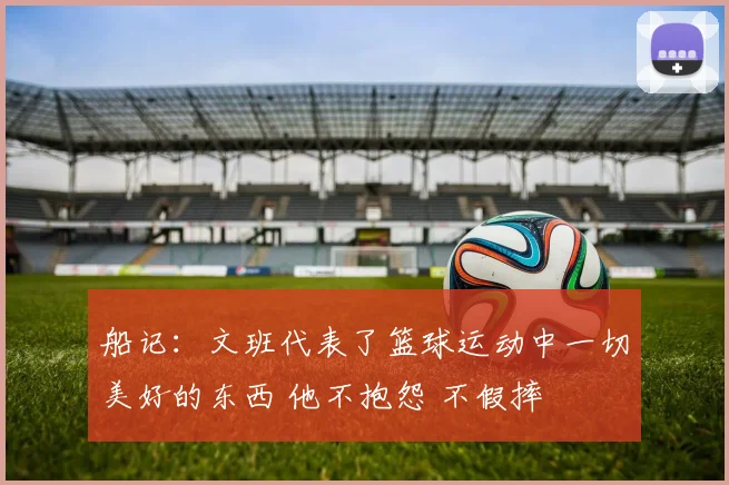 船记：文班代表了篮球运动中一切美好的东西 他不抱怨 不假摔